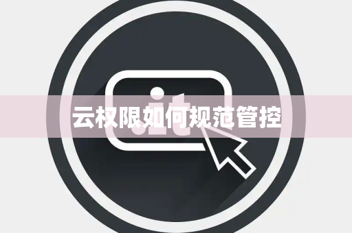 云权限如何规范管控 云权限如何规范管控