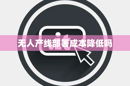 无人产线部署成本降低吗 无人产线部署成本降低吗