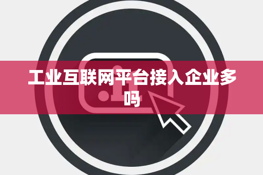 工业互联网平台接入企业多吗 工业互联网平台接入企业多吗