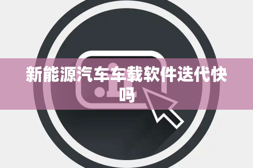 新能源汽车车载软件迭代快吗 新能源汽车车载软件迭代快吗