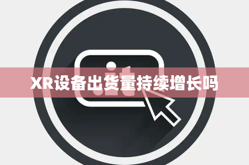 XR设备出货量持续增长吗 XR设备出货量持续增长吗