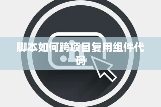 脚本如何跨项目复用组件代码 脚本如何跨项目复用组件代码