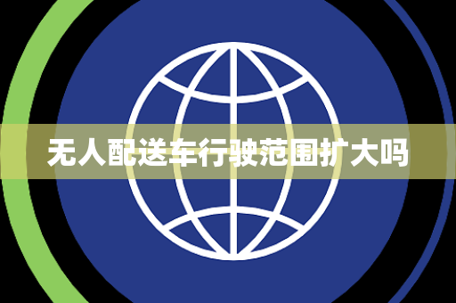 无人配送车行驶范围扩大吗 无人配送车行驶范围扩大吗