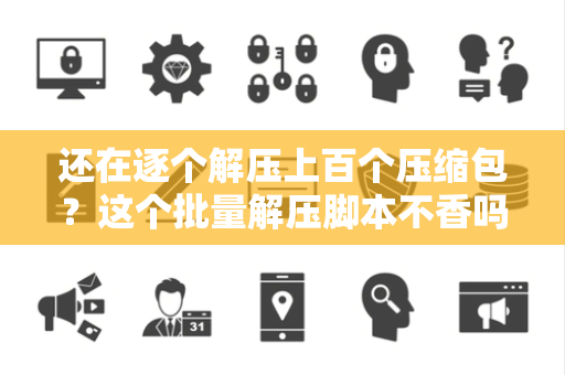 还在逐个解压上百个压缩包？这个批量解压脚本不香吗？