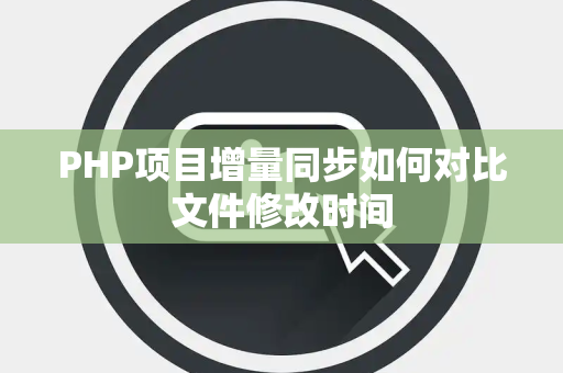 PHP项目增量同步如何对比文件修改时间 PHP项目增量同步如何对比文件修改时间