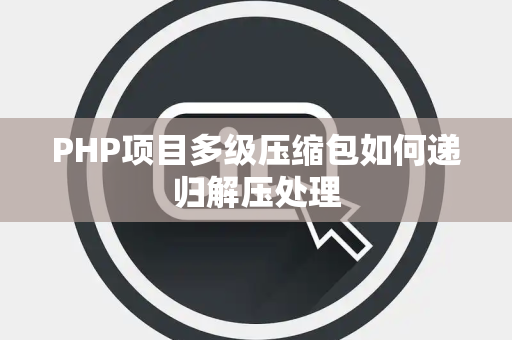 PHP项目多级压缩包如何递归解压处理 PHP项目多级压缩包如何递归解压处理
