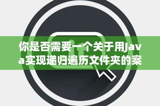 你是否需要一个关于用Java实现递归遍历文件夹的案例 你是否需要一个关于用Java实现递归遍历文件夹的案例
