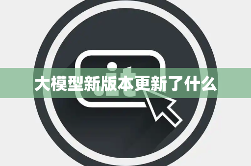 大模型新版本更新了什么 大模型新版本更新了什么