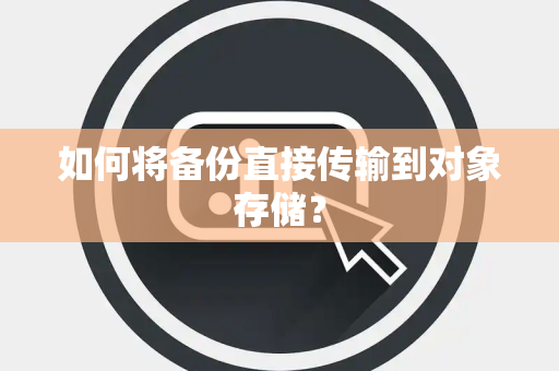 如何将备份直接传输到对象存储? 如何将备份直接传输到对象存储?