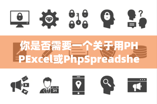 你是否需要一个关于用PHPExcel或PhpSpreadsheet处理Excel文件的案例
