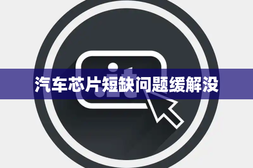 汽车芯片短缺问题缓解没 汽车芯片短缺问题缓解没