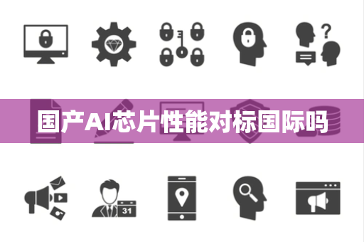 国产AI芯片性能对标国际吗 国产AI芯片性能对标国际吗