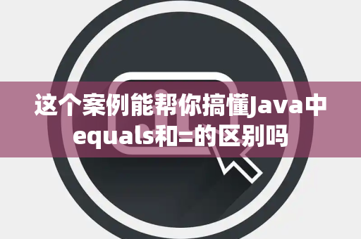 这个案例能帮你搞懂Java中equals和=的区别吗 这个案例能帮你搞懂Java中equals和=的区别吗