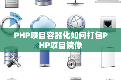 PHP项目容器化如何打包PHP项目镜像 PHP项目容器化如何打包PHP项目镜像