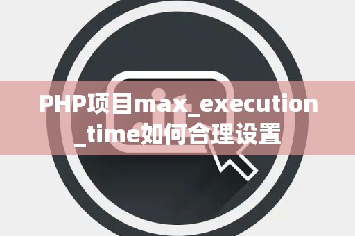 PHP项目max_execution_time如何合理设置 PHP项目max_execution_time如何合理设置
