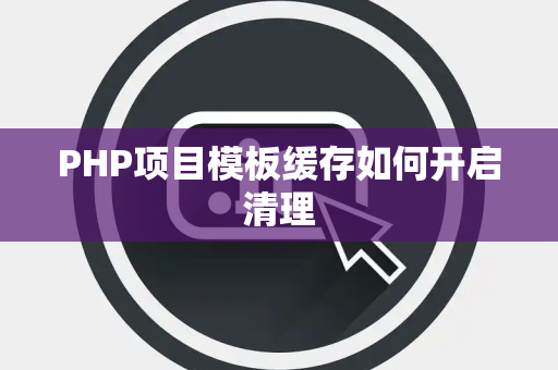 PHP项目模板缓存如何开启清理 PHP项目模板缓存如何开启清理
