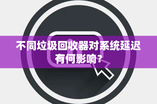 不同垃圾回收器对系统延迟有何影响？