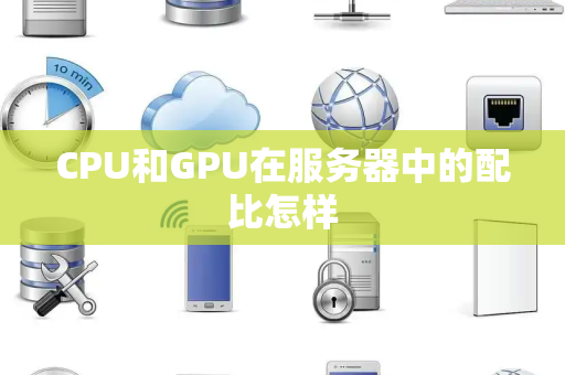 CPU和GPU在服务器中的配比怎样 CPU和GPU在服务器中的配比怎样