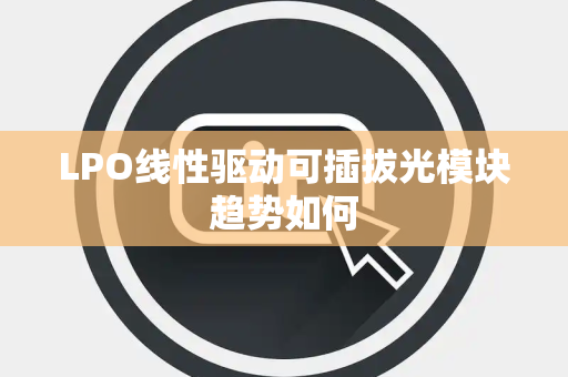 LPO线性驱动可插拔光模块趋势如何 LPO线性驱动可插拔光模块趋势如何