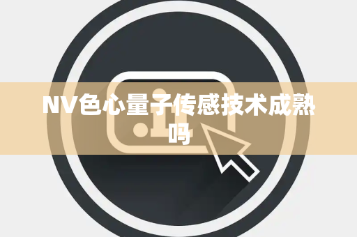 NV色心量子传感技术成熟吗 NV色心量子传感技术成熟吗