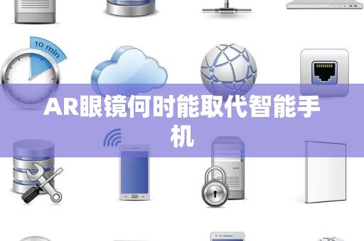 AR眼镜何时能取代智能手机 AR眼镜何时能取代智能手机
