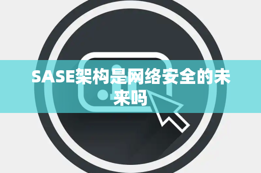 SASE架构是网络安全的未来吗 SASE架构是网络安全的未来吗