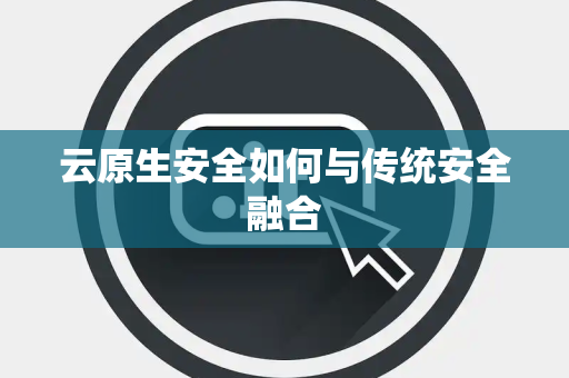 云原生安全如何与传统安全融合 云原生安全如何与传统安全融合