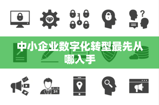 中小企业数字化转型最先从哪入手 中小企业数字化转型最先从哪入手
