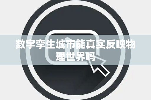 数字孪生城市能真实反映物理世界吗 数字孪生城市能真实反映物理世界吗