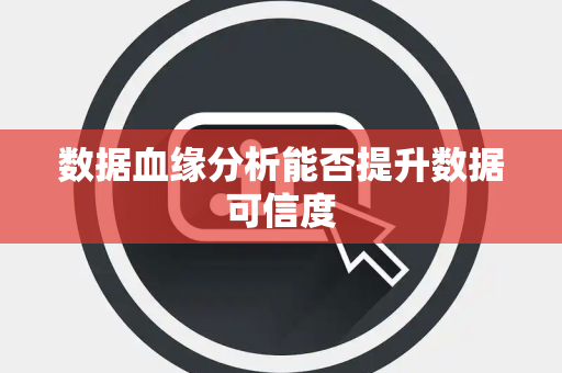 数据血缘分析能否提升数据可信度 数据血缘分析能否提升数据可信度