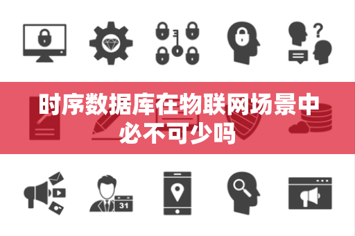 时序数据库在物联网场景中必不可少吗 时序数据库在物联网场景中必不可少吗