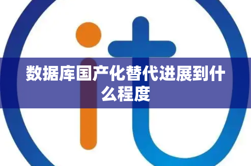 数据库国产化替代进展到什么程度 数据库国产化替代进展到什么程度