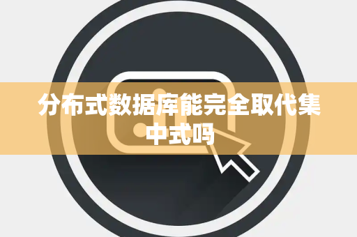 分布式数据库能完全取代集中式吗 分布式数据库能完全取代集中式吗