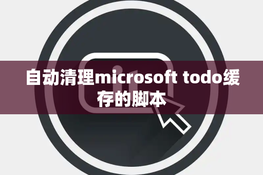 自动清理microsoft todo缓存的脚本 自动清理microsoft todo缓存的脚本