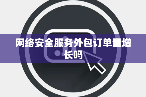 网络安全服务外包订单量增长吗 网络安全服务外包订单量增长吗