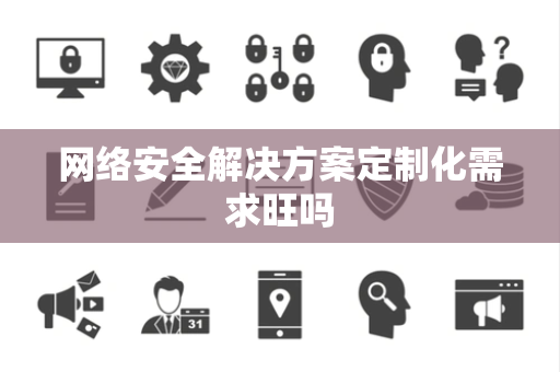 网络安全解决方案定制化需求旺吗 网络安全解决方案定制化需求旺吗