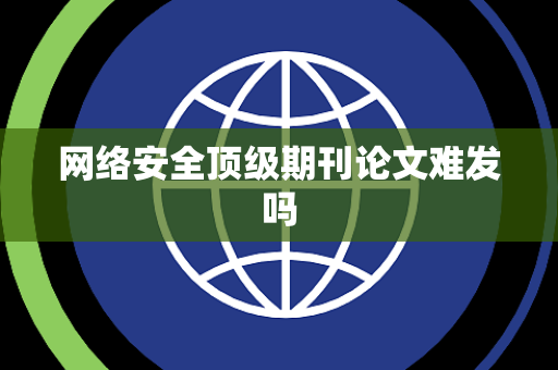 网络安全顶级期刊论文难发吗 网络安全顶级期刊论文难发吗