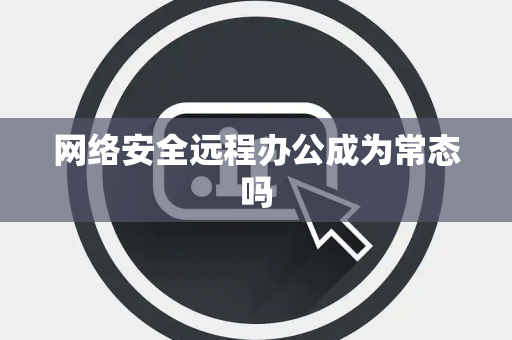 网络安全远程办公成为常态吗 网络安全远程办公成为常态吗
