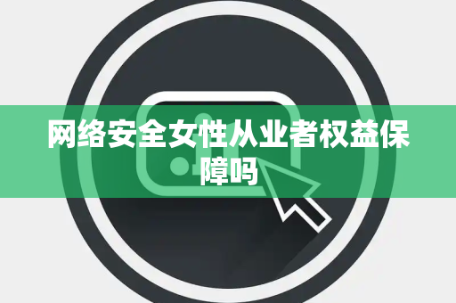 网络安全女性从业者权益保障吗 网络安全女性从业者权益保障吗