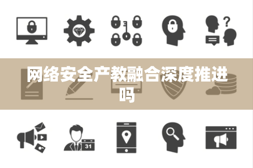 网络安全产教融合深度推进吗 网络安全产教融合深度推进吗