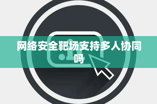 网络安全靶场支持多人协同吗 网络安全靶场支持多人协同吗