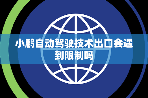 小鹏自动驾驶技术出口会遇到限制吗 小鹏自动驾驶技术出口会遇到限制吗