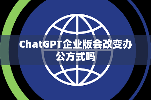 ChatGPT企业版会改变办公方式吗 ChatGPT企业版会改变办公方式吗