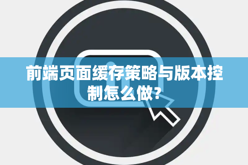 前端页面缓存策略与版本控制怎么做？