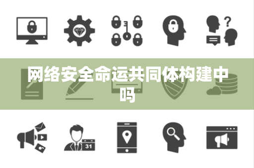 网络安全命运共同体构建中吗 网络安全命运共同体构建中吗