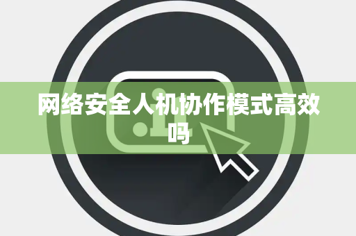 网络安全人机协作模式高效吗 网络安全人机协作模式高效吗