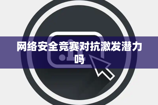 网络安全竞赛对抗激发潜力吗 网络安全竞赛对抗激发潜力吗