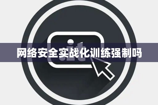 网络安全实战化训练强制吗 网络安全实战化训练强制吗