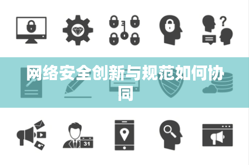 网络安全创新与规范如何协同 网络安全创新与规范如何协同