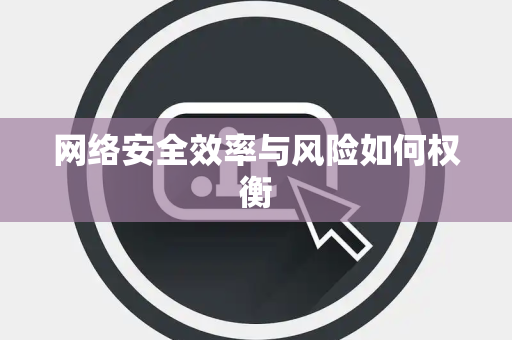网络安全效率与风险如何权衡 网络安全效率与风险如何权衡